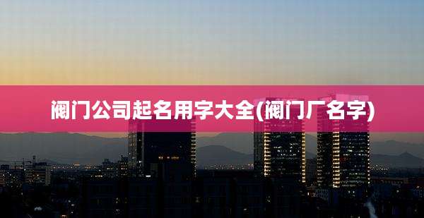 阀门公司起名用字大全(阀门厂名字)