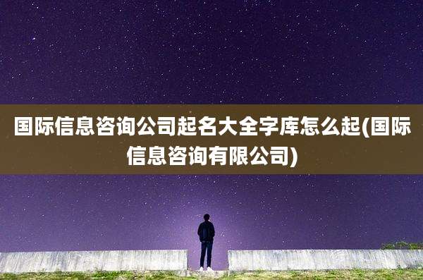 国际信息咨询公司起名大全字库怎么起(国际信息咨询有限公司)