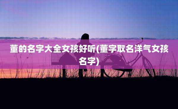 董的名字大全女孩好听(董字取名洋气女孩名字)