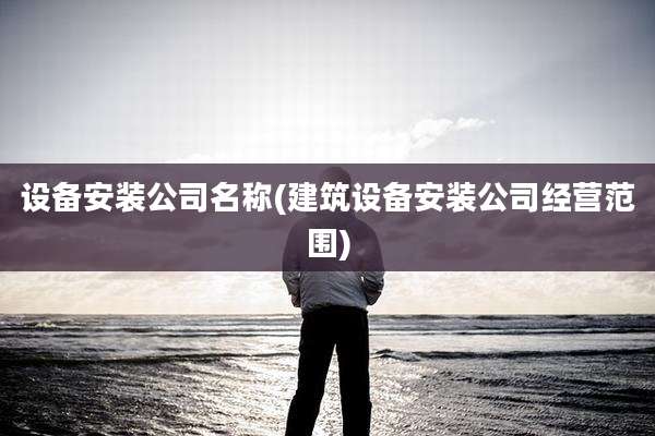 设备安装公司名称(建筑设备安装公司经营范围)