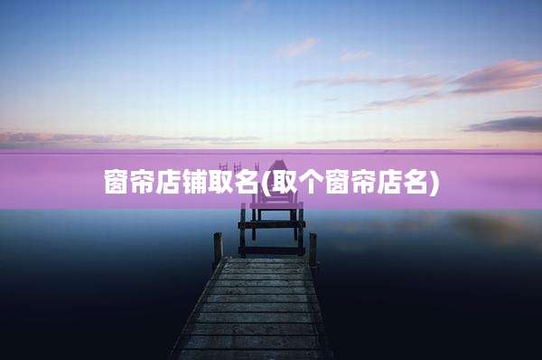 窗帘店铺取名(取个窗帘店名)