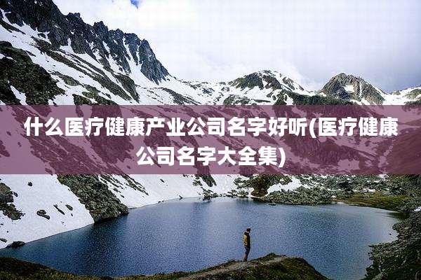 什么医疗健康产业公司名字好听(医疗健康公司名字大全集)