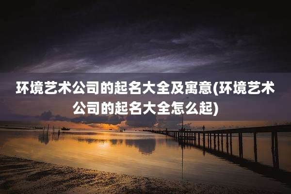 环境艺术公司的起名大全及寓意(环境艺术公司的起名大全怎么起)