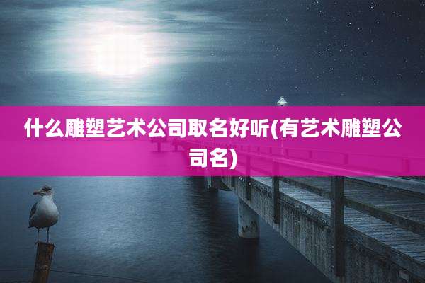 什么雕塑艺术公司取名好听(有艺术雕塑公司名)