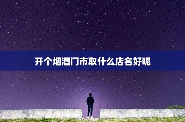 开个烟酒门市取什么店名好呢