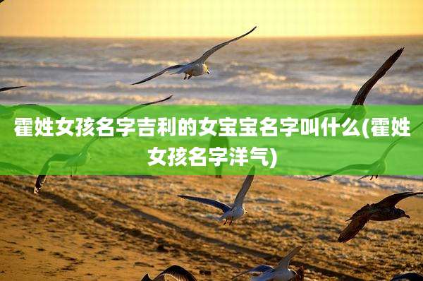 霍姓女孩名字吉利的女宝宝名字叫什么(霍姓女孩名字洋气)