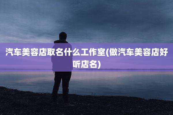 汽车美容店取名什么工作室(做汽车美容店好听店名)