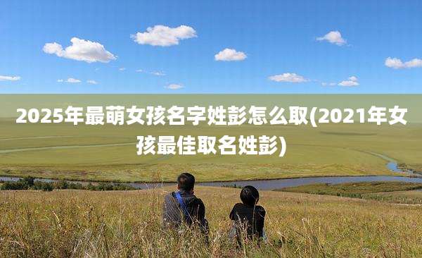 2025年最萌女孩名字姓彭怎么取(2021年女孩最佳取名姓彭)