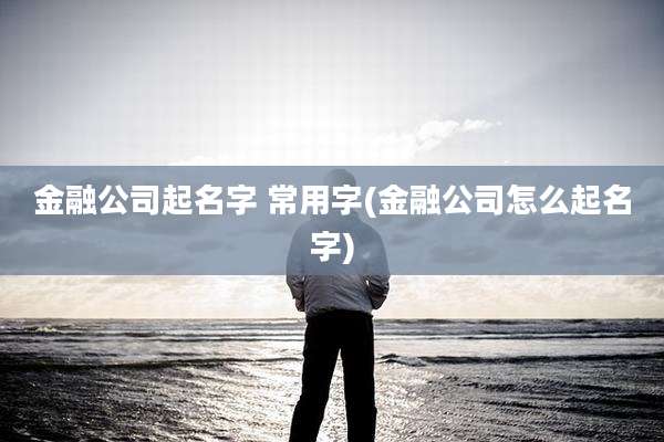 金融公司起名字 常用字(金融公司怎么起名字)