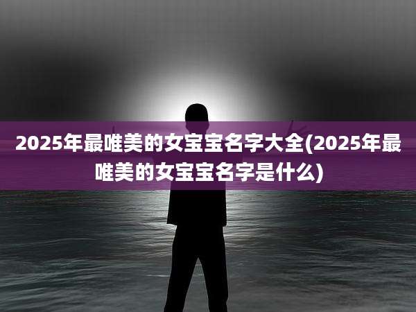2025年最唯美的女宝宝名字大全(2025年最唯美的女宝宝名字是什么)