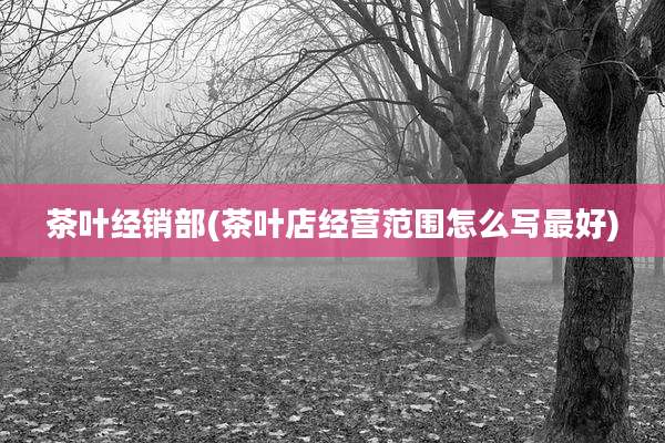 茶叶经销部(茶叶店经营范围怎么写最好)