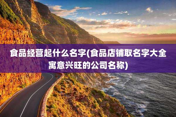 食品经营起什么名字(食品店铺取名字大全寓意兴旺的公司名称)