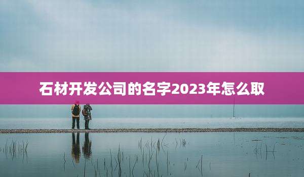 石材开发公司的名字2023年怎么取