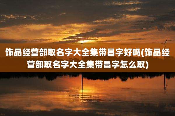 饰品经营部取名字大全集带昌字好吗(饰品经营部取名字大全集带昌字怎么取)