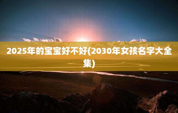 2025年的宝宝好不好(2030年女孩名字大全集)