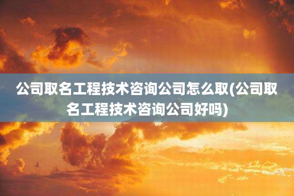 公司取名工程技术咨询公司怎么取(公司取名工程技术咨询公司好吗)