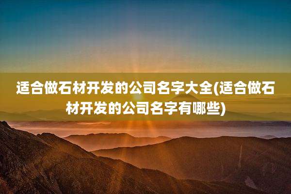 适合做石材开发的公司名字大全(适合做石材开发的公司名字有哪些)