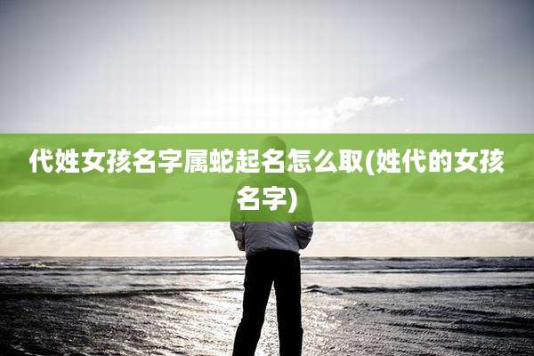 代姓女孩名字属蛇起名怎么取(姓代的女孩名字)
