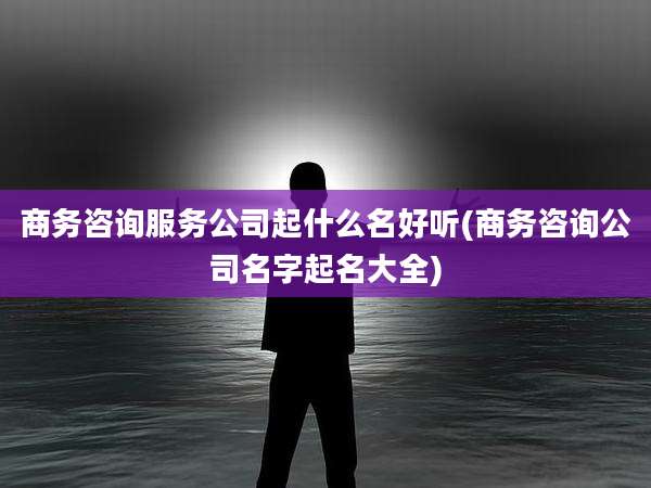 商务咨询服务公司起什么名好听(商务咨询公司名字起名大全)