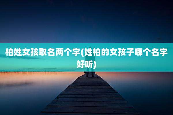 柏姓女孩取名两个字(姓柏的女孩子哪个名字好听)