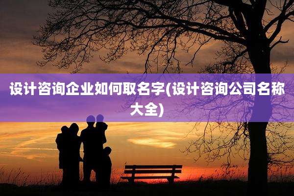 设计咨询企业如何取名字(设计咨询公司名称大全)