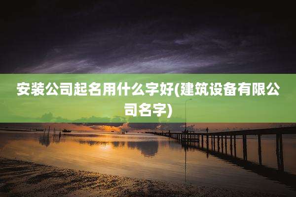 安装公司起名用什么字好(建筑设备有限公司名字)