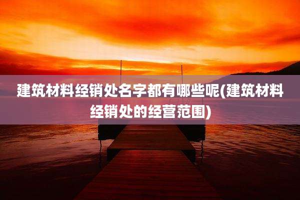 建筑材料经销处名字都有哪些呢(建筑材料经销处的经营范围)