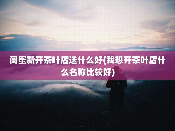 闺蜜新开茶叶店送什么好(我想开茶叶店什么名称比较好)