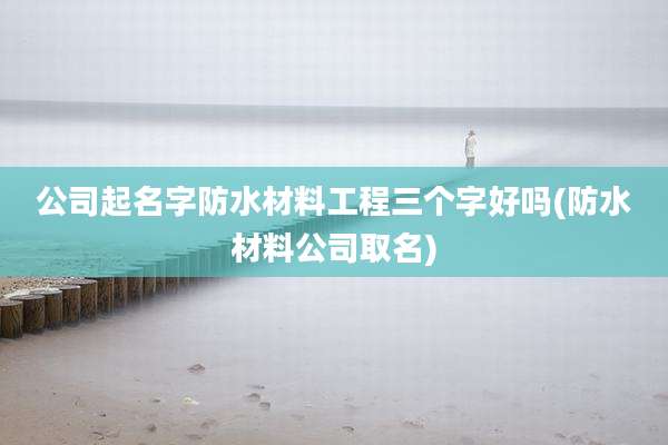 公司起名字防水材料工程三个字好吗(防水材料公司取名)