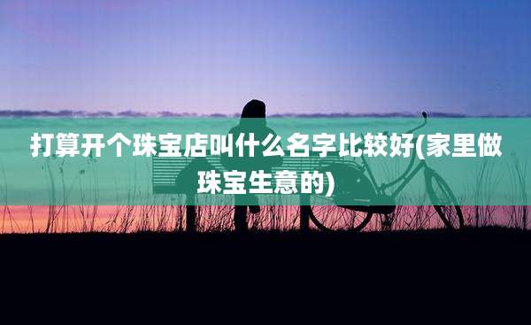 打算开个珠宝店叫什么名字比较好(家里做珠宝生意的)