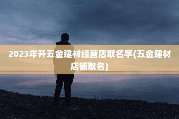 2023年开五金建材经营店取名字(五金建材店铺取名)