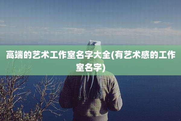 高端的艺术工作室名字大全(有艺术感的工作室名字)