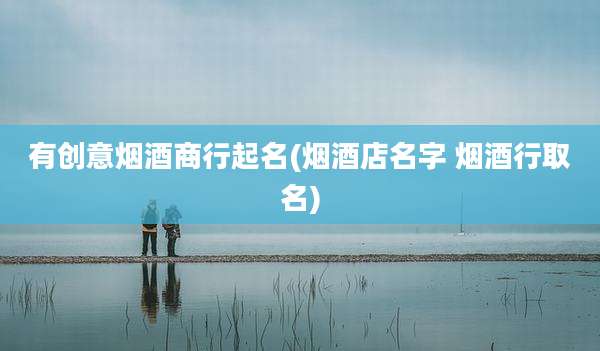 有创意烟酒商行起名(烟酒店名字 烟酒行取名)