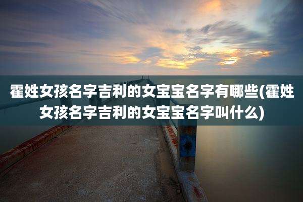 霍姓女孩名字吉利的女宝宝名字有哪些(霍姓女孩名字吉利的女宝宝名字叫什么)