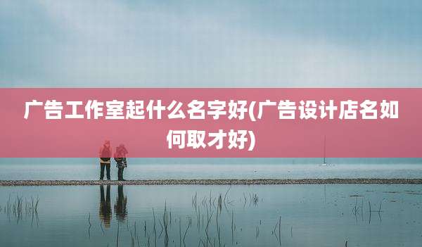 广告工作室起什么名字好(广告设计店名如何取才好)