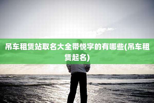 吊车租赁站取名大全带悦字的有哪些(吊车租赁起名)