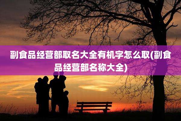 副食品经营部取名大全有机字怎么取(副食品经营部名称大全)