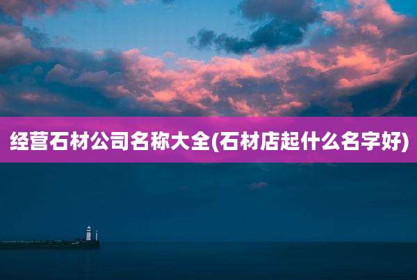 经营石材公司名称大全(石材店起什么名字好)