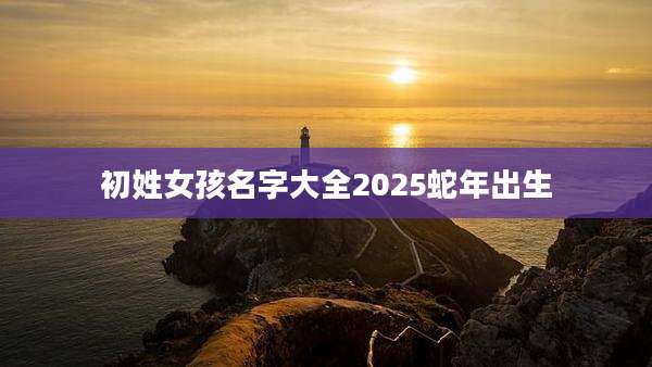 初姓女孩名字大全2025蛇年出生