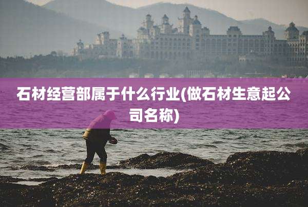 石材经营部属于什么行业(做石材生意起公司名称)
