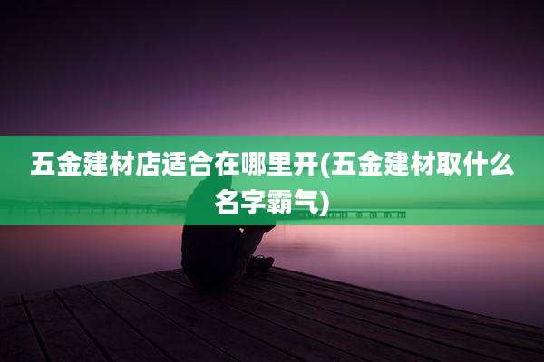 五金建材店适合在哪里开(五金建材取什么名字霸气)