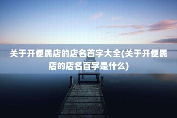 关于开便民店的店名首字大全(关于开便民店的店名首字是什么)
