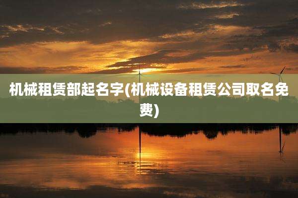 机械租赁部起名字(机械设备租赁公司取名免费)