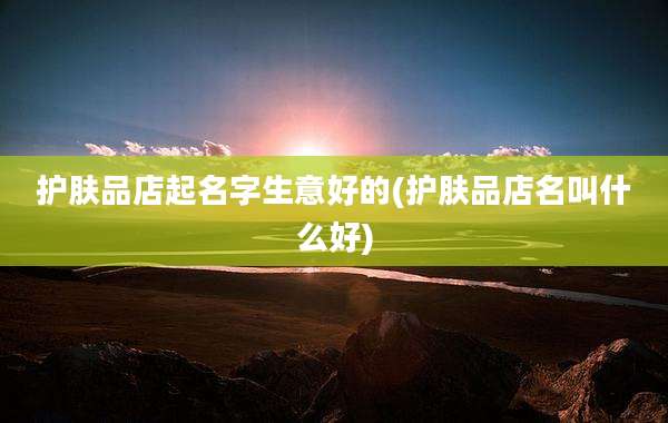 护肤品店起名字生意好的(护肤品店名叫什么好)