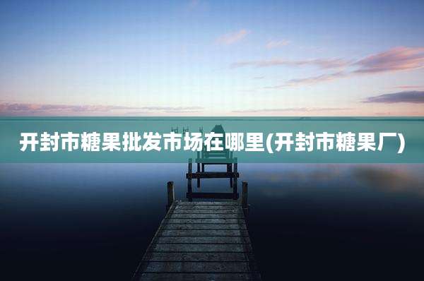 开封市糖果批发市场在哪里(开封市糖果厂)