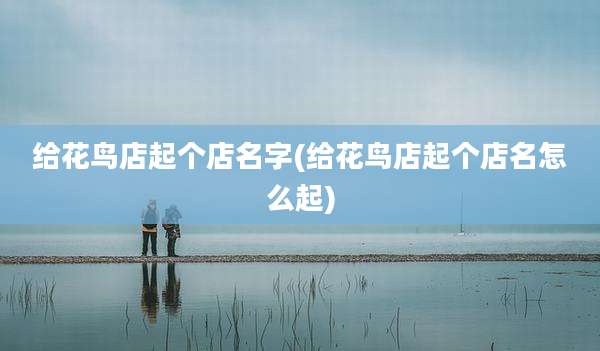 给花鸟店起个店名字(给花鸟店起个店名怎么起)
