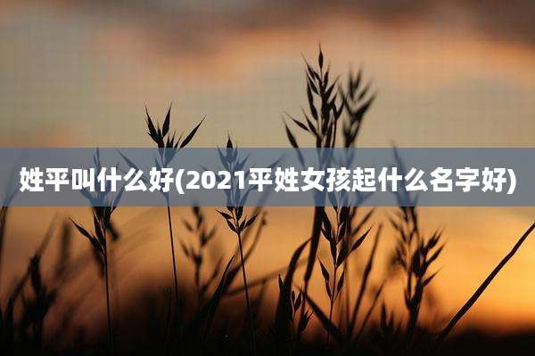 姓平叫什么好(2021平姓女孩起什么名字好)