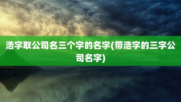 浩字取公司名三个字的名字(带浩字的三字公司名字)