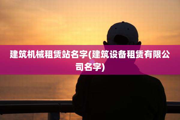 建筑机械租赁站名字(建筑设备租赁有限公司名字)