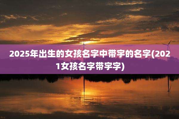 2025年出生的女孩名字中带宇的名字(2021女孩名字带宇字)